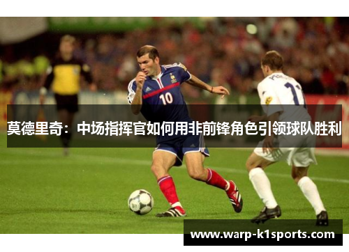 莫德里奇:中场指挥官如何用非前锋角色引领球队胜利 莫德里奇:中场指挥官如何用非前锋角色引领球队胜利