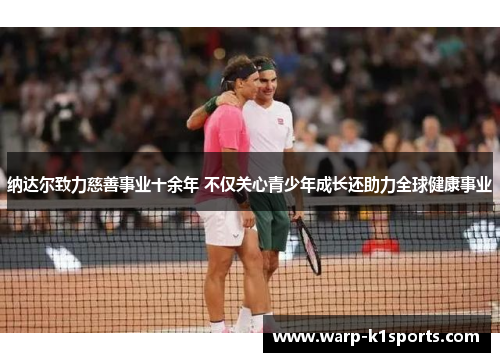 纳达尔致力慈善事业十余年 不仅关心青少年成长还助力全球健康事业 纳达尔致力慈善事业十余年 不仅关心青少年成长还助力全球健康事业