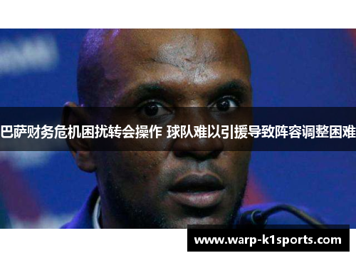 巴萨财务危机困扰转会操作 球队难以引援导致阵容调整困难