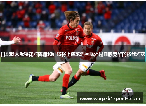 日职联大阪樱花对阵浦和红钻将上演菜鸡互啄还是血脉觉醒的激烈对决