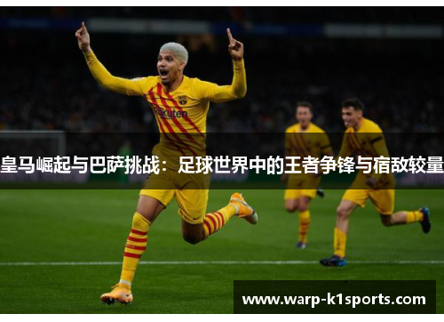皇马崛起与巴萨挑战：足球世界中的王者争锋与宿敌较量