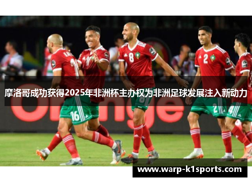 摩洛哥成功获得2025年非洲杯主办权为非洲足球发展注入新动力